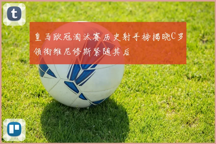 皇马欧冠淘汰赛历史射手榜揭晓C罗领衔维尼修斯紧随其后
