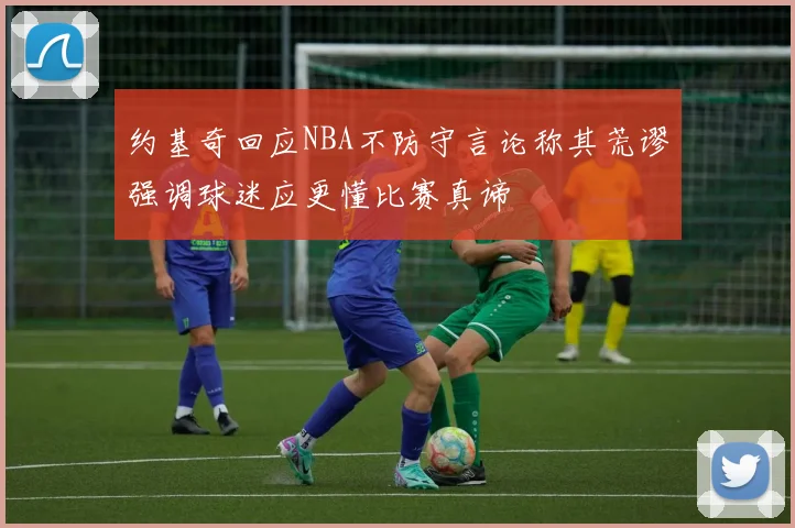 约基奇回应NBA不防守言论称其荒谬强调球迷应更懂比赛真谛