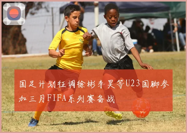 国足计划征调徐彬李昊等U23国脚参加三月FIFA系列赛备战