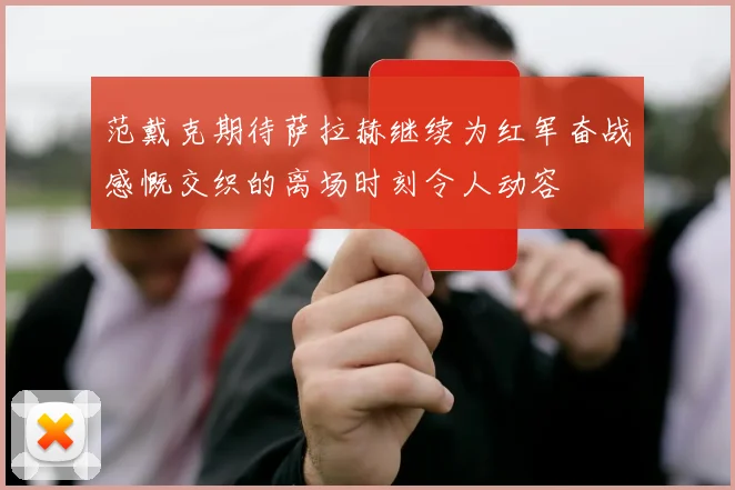 范戴克期待萨拉赫继续为红军奋战感慨交织的离场时刻令人动容