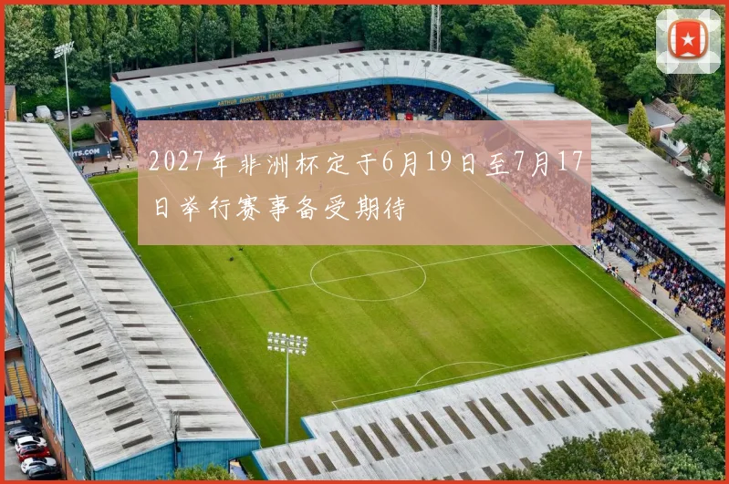 2027年非洲杯定于6月19日至7月17日举行赛事备受期待