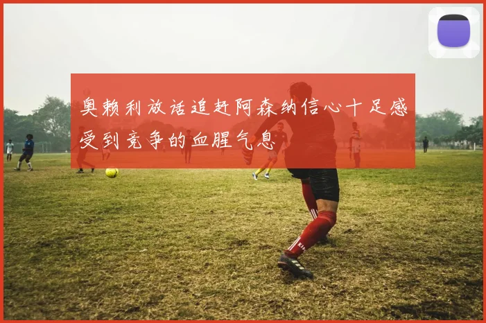 奥赖利放话追赶阿森纳信心十足感受到竞争的血腥气息
