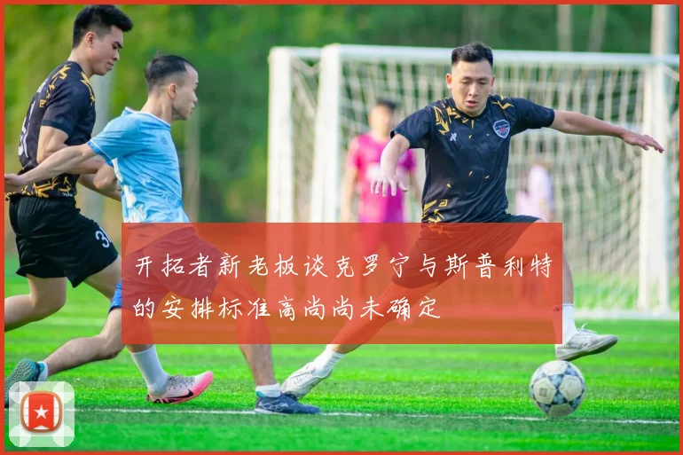开拓者新老板谈克罗宁与斯普利特的安排标准高尚尚未确定