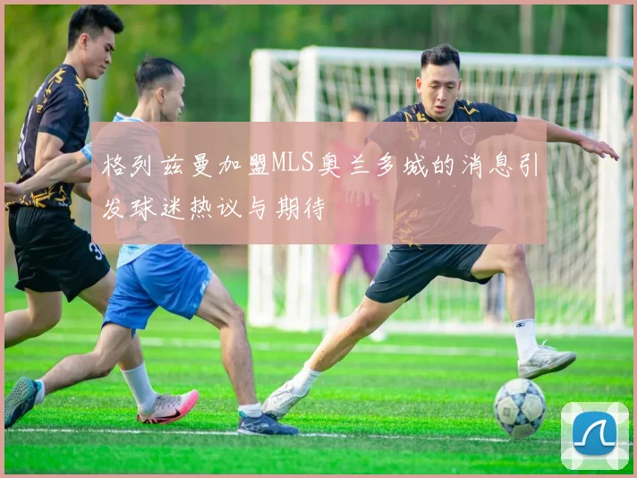 格列兹曼加盟MLS奥兰多城的消息引发球迷热议与期待