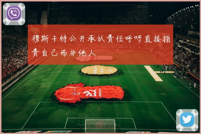 穆斯卡特公开承认责任呼吁直接指责自己而非他人