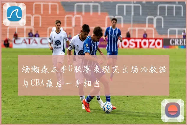 杨瀚森本季G联赛表现突出场均数据与CBA最后一季相当