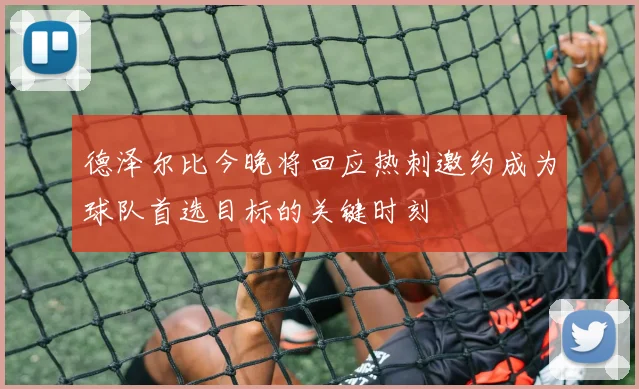 德泽尔比今晚将回应热刺邀约成为球队首选目标的关键时刻