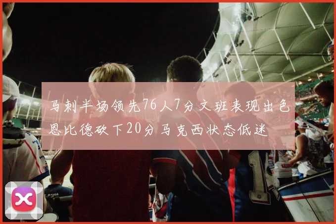 马刺半场领先76人7分文班表现出色恩比德砍下20分马克西状态低迷