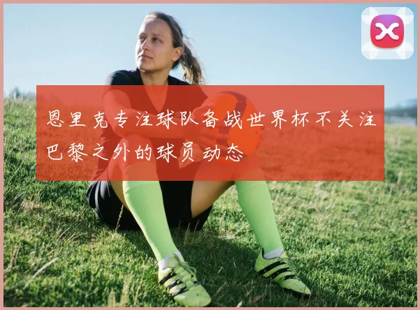 恩里克专注球队备战世界杯不关注巴黎之外的球员动态