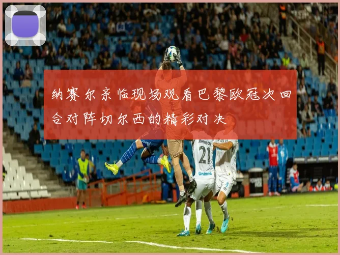 纳赛尔亲临现场观看巴黎欧冠次回合对阵切尔西的精彩对决