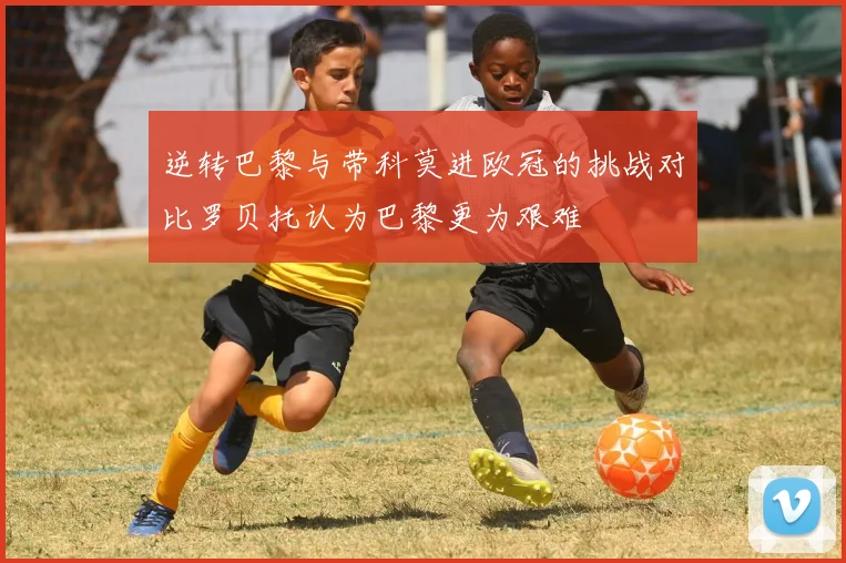 逆转巴黎与带科莫进欧冠的挑战对比罗贝托认为巴黎更为艰难