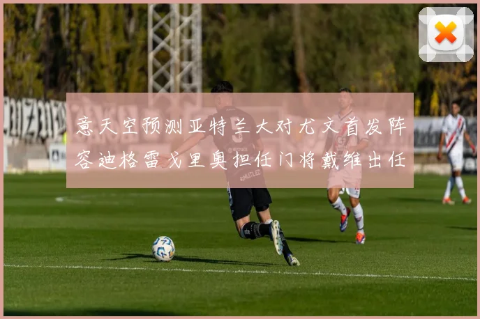 意天空预测亚特兰大对尤文首发阵容迪格雷戈里奥担任门将戴维出任中锋