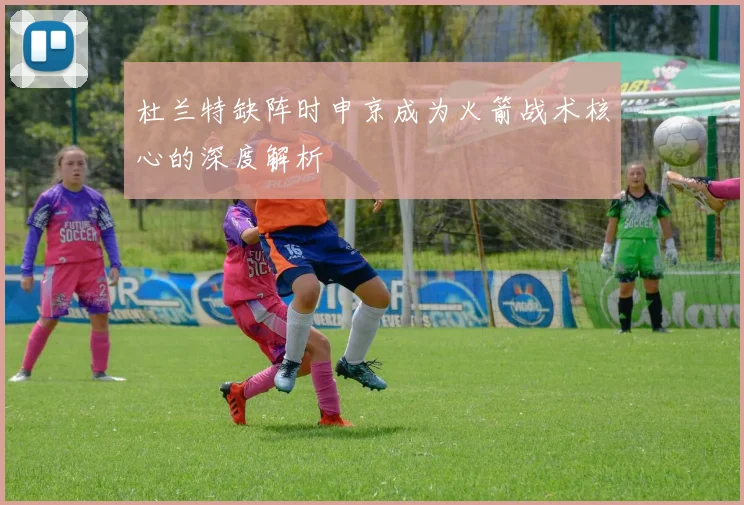 杜兰特缺阵时申京成为火箭战术核心的深度解析