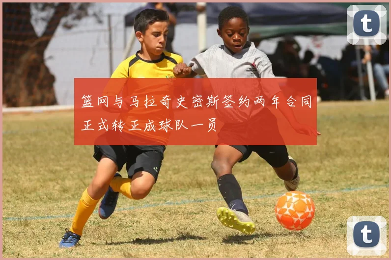 篮网与马拉奇史密斯签约两年合同正式转正成球队一员