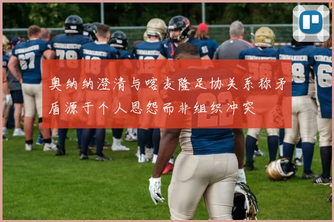 奥纳纳澄清与喀麦隆足协关系称矛盾源于个人恩怨而非组织冲突