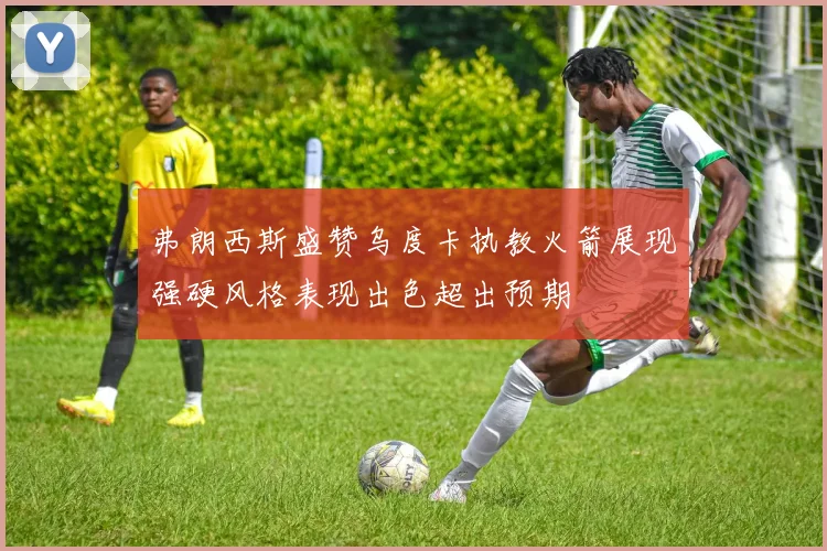 弗朗西斯盛赞乌度卡执教火箭展现强硬风格表现出色超出预期