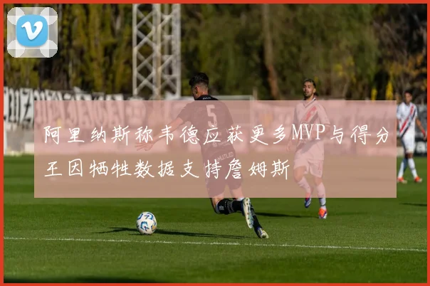 阿里纳斯称韦德应获更多MVP与得分王因牺牲数据支持詹姆斯