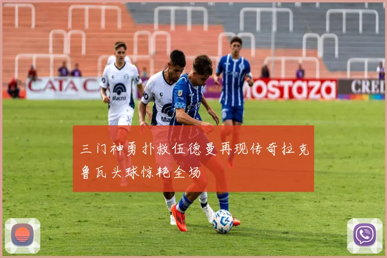 三门神勇扑救伍德曼再现传奇拉克鲁瓦头球惊艳全场