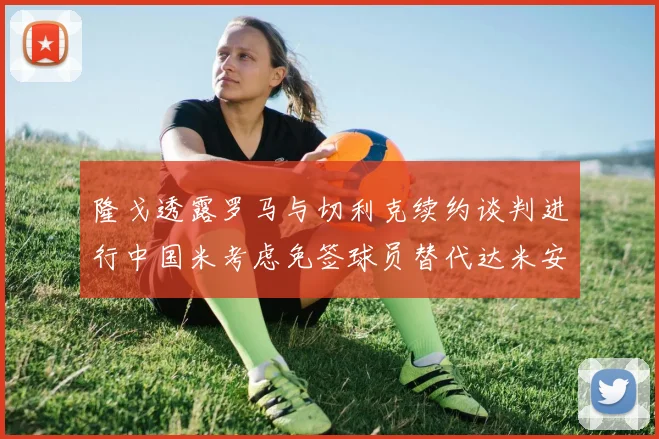 隆戈透露罗马与切利克续约谈判进行中国米考虑免签球员替代达米安